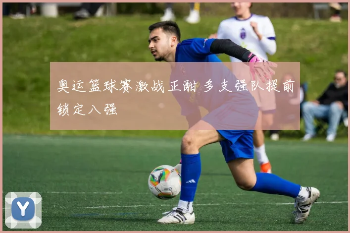 奥运篮球赛激战正酣 多支强队提前锁定八强