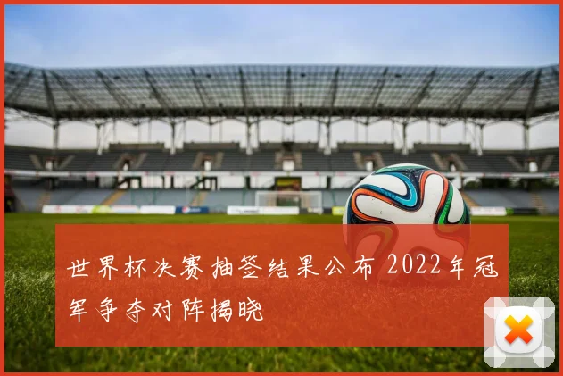 世界杯决赛抽签结果公布 2022年冠军争夺对阵揭晓