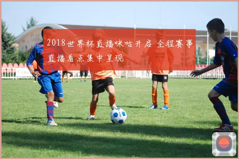2018世界杯直播咪咕开启 全程赛事直播看点集中呈现
