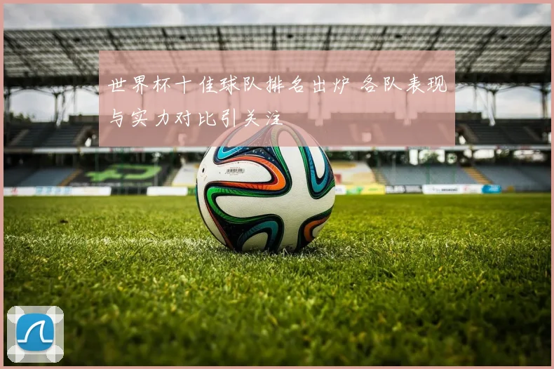 世界杯十佳球队排名出炉 各队表现与实力对比引关注