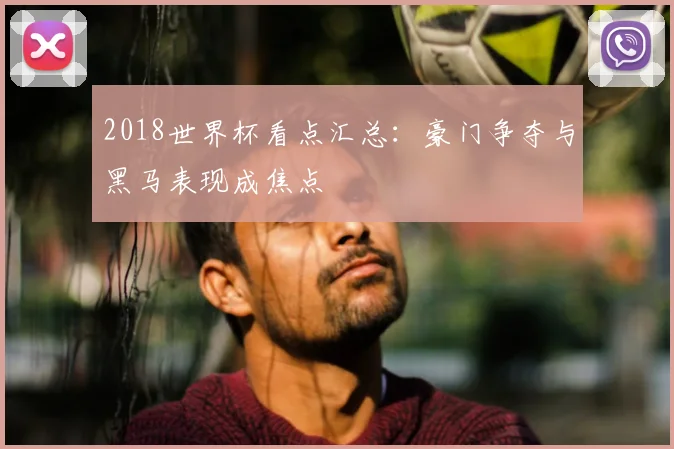 2018世界杯看点汇总：豪门争夺与黑马表现成焦点