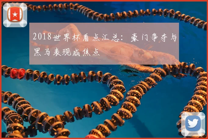 2018世界杯看点汇总：豪门争夺与黑马表现成焦点