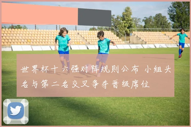 世界杯十六强对阵规则公布 小组头名与第二名交叉争夺晋级席位