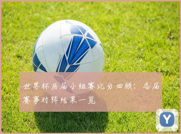 世界杯历届小组赛比分回顾:各届赛事对阵结果一览