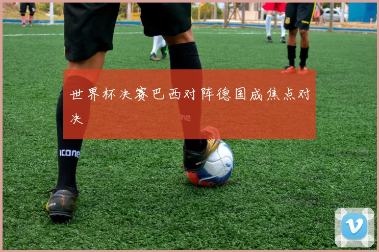 世界杯决赛巴西对阵德国成焦点对决